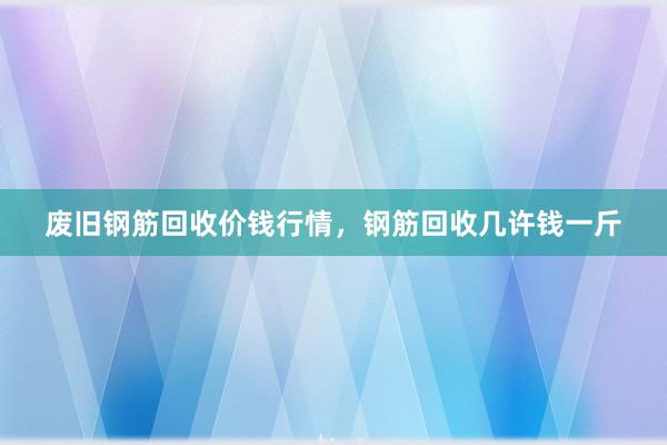 废旧钢筋回收价钱行情，钢筋回收几许钱一斤