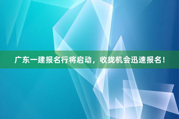 广东一建报名行将启动，收拢机会迅速报名！