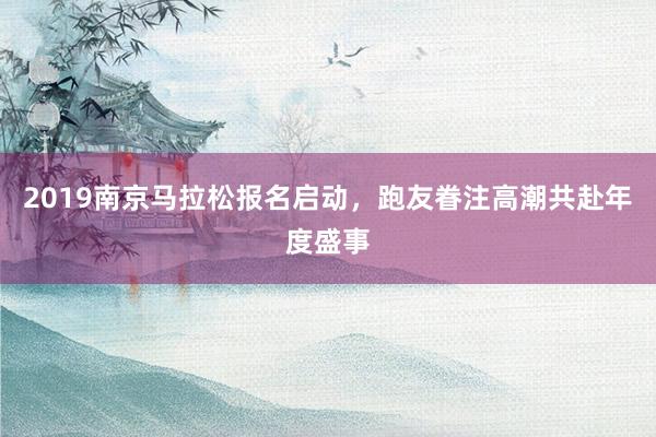 2019南京马拉松报名启动，跑友眷注高潮共赴年度盛事