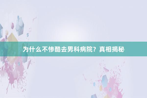 为什么不惨酷去男科病院？真相揭秘