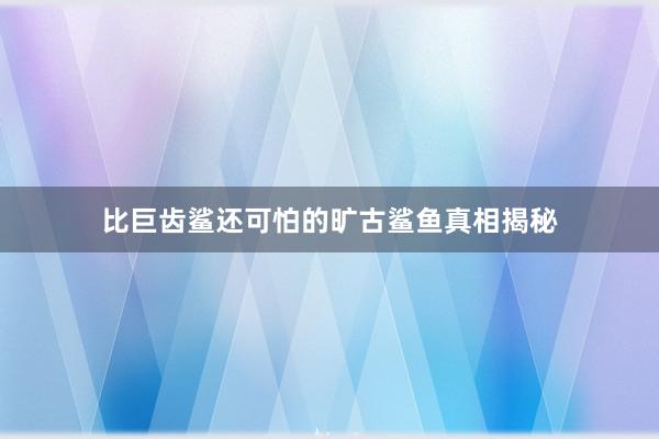 比巨齿鲨还可怕的旷古鲨鱼真相揭秘